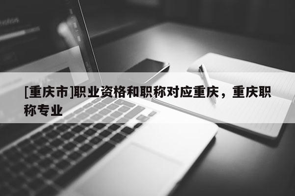 [重慶市]職業資格和職稱對應重慶，重慶職稱專業