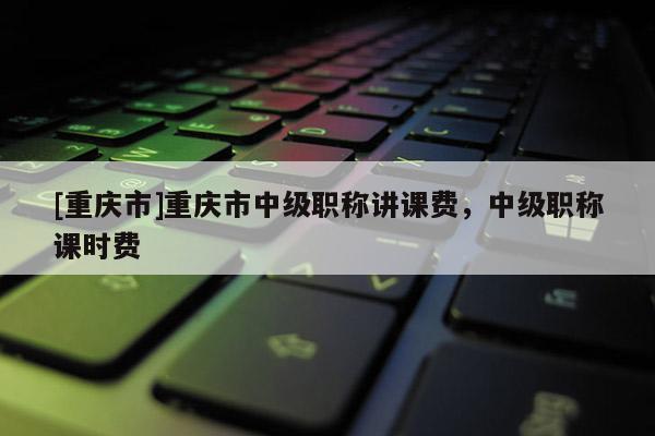 [重慶市]重慶市中級職稱講課費，中級職稱課時費