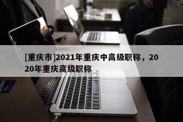 [重慶市]2021年重慶中高級職稱，2020年重慶高級職稱