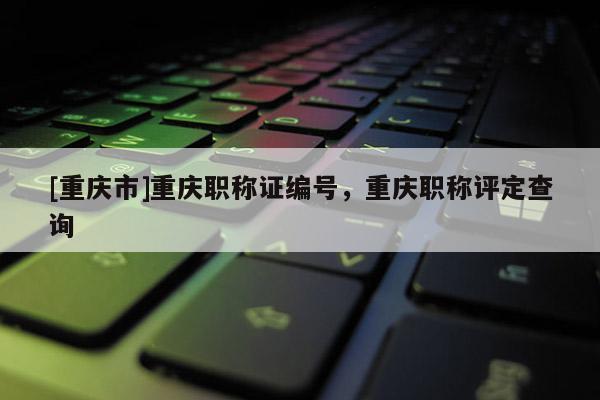 [重慶市]重慶職稱證編號，重慶職稱評定查詢
