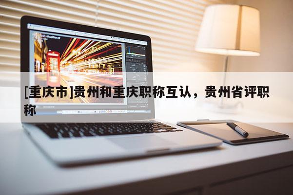 [重慶市]貴州和重慶職稱互認，貴州省評職稱