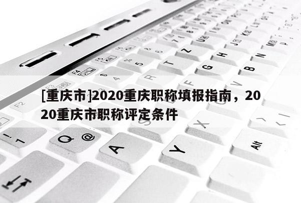 [重慶市]2020重慶職稱填報指南，2020重慶市職稱評定條件