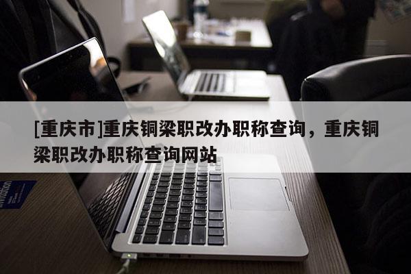 [重慶市]重慶銅梁職改辦職稱查詢，重慶銅梁職改辦職稱查詢網站