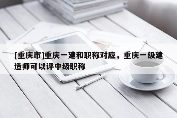 [重慶市]重慶一建和職稱對應(yīng)，重慶一級建造師可以評中級職稱