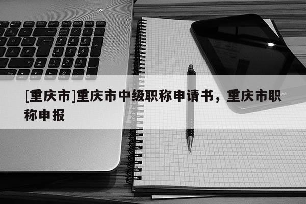 [重慶市]重慶市中級職稱申請書，重慶市職稱申報