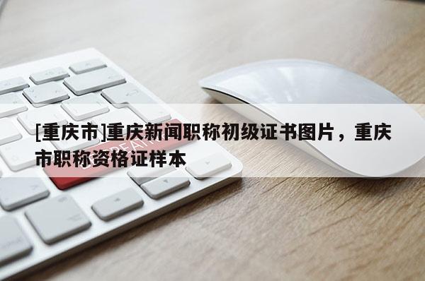 [重慶市]重慶新聞職稱初級證書圖片，重慶市職稱資格證樣本