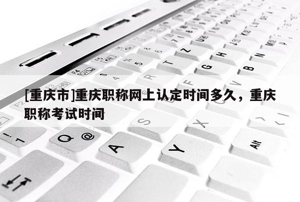 [重慶市]重慶職稱網上認定時間多久，重慶職稱考試時間