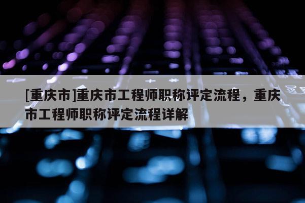 [重慶市]重慶市工程師職稱評定流程，重慶市工程師職稱評定流程詳解