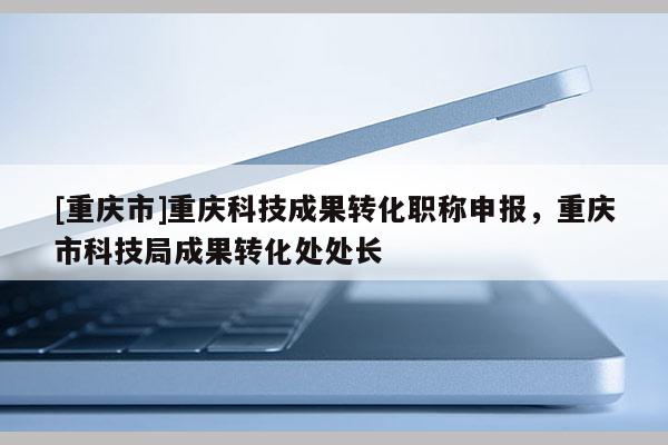 [重慶市]重慶科技成果轉(zhuǎn)化職稱申報(bào)，重慶市科技局成果轉(zhuǎn)化處處長(zhǎng)