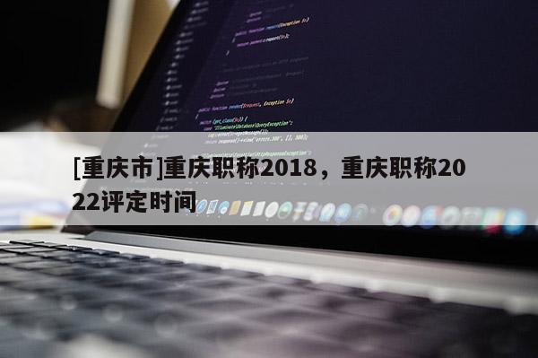 [重慶市]重慶職稱2018，重慶職稱2022評(píng)定時(shí)間