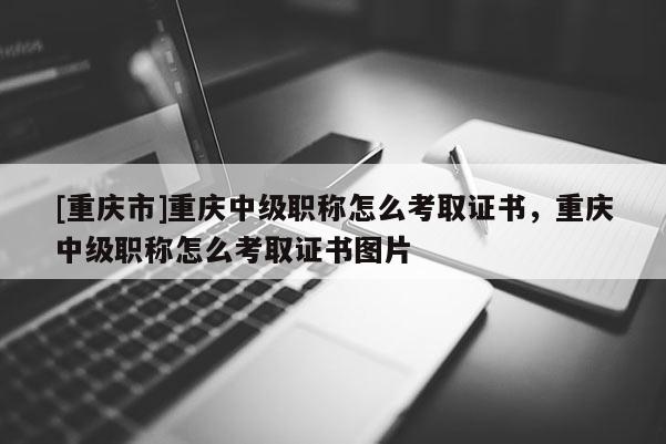 [重慶市]重慶中級職稱怎么考取證書，重慶中級職稱怎么考取證書圖片
