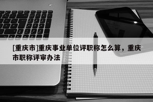 [重慶市]重慶事業單位評職稱怎么算，重慶市職稱評審辦法