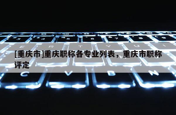 [重慶市]重慶職稱各專業列表，重慶市職稱評定