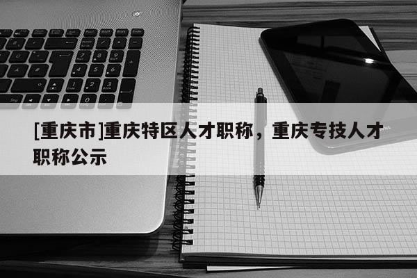 [重慶市]重慶特區人才職稱，重慶專技人才職稱公示