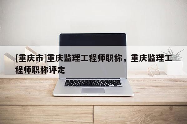 [重慶市]重慶監理工程師職稱，重慶監理工程師職稱評定