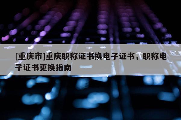 [重慶市]重慶職稱證書換電子證書，職稱電子證書更換指南