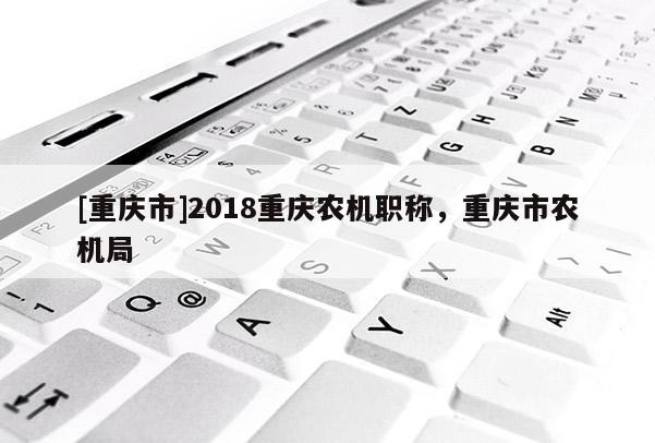 [重慶市]2018重慶農機職稱，重慶市農機局