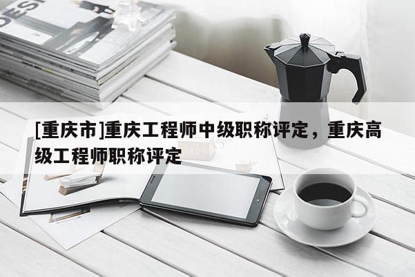 [重慶市]重慶工程師中級職稱評定，重慶高級工程師職稱評定