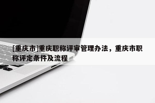 [重慶市]重慶職稱評審管理辦法，重慶市職稱評定條件及流程