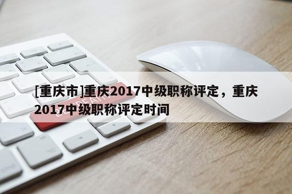 [重慶市]重慶2017中級職稱評定，重慶2017中級職稱評定時間