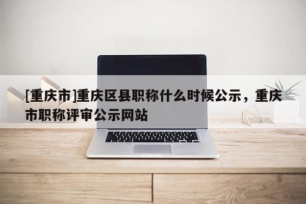 [重慶市]重慶區縣職稱什么時候公示，重慶市職稱評審公示網站