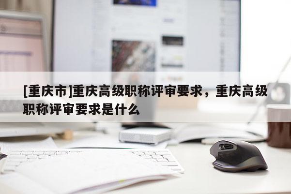 [重慶市]重慶高級職稱評審要求，重慶高級職稱評審要求是什么