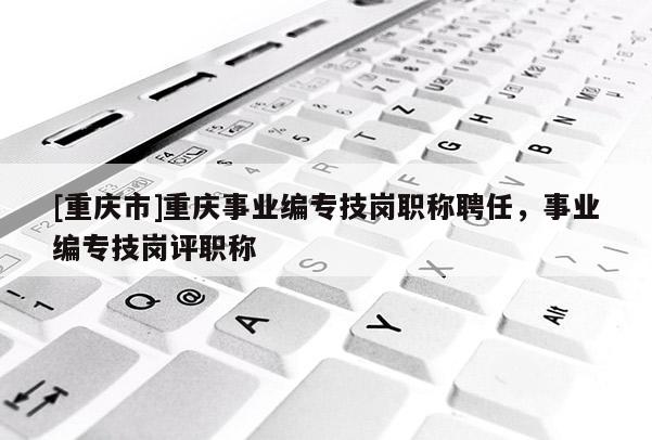 [重慶市]重慶事業編專技崗職稱聘任，事業編專技崗評職稱