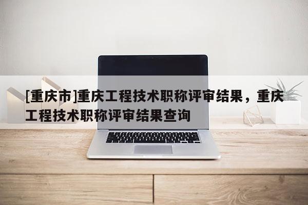 [重慶市]重慶工程技術(shù)職稱評審結(jié)果，重慶工程技術(shù)職稱評審結(jié)果查詢