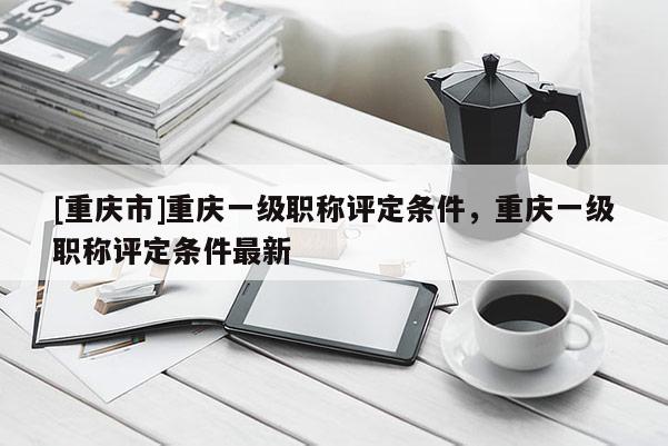 [重慶市]重慶一級職稱評定條件，重慶一級職稱評定條件最新