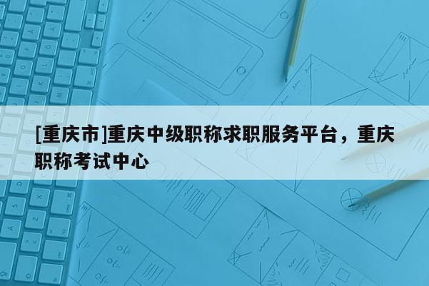[重慶市]重慶中級職稱求職服務平臺，重慶職稱考試中心