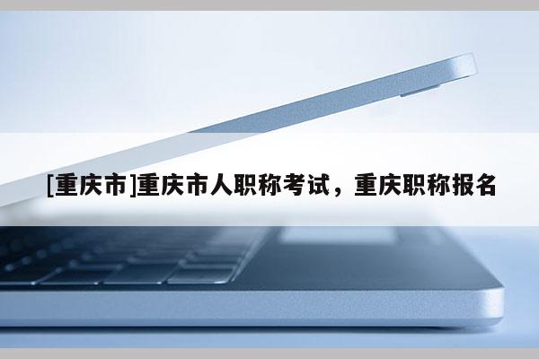 [重慶市]重慶市人職稱考試，重慶職稱報名
