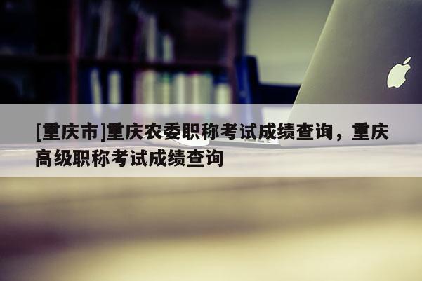 [重慶市]重慶農(nóng)委職稱考試成績查詢，重慶高級職稱考試成績查詢