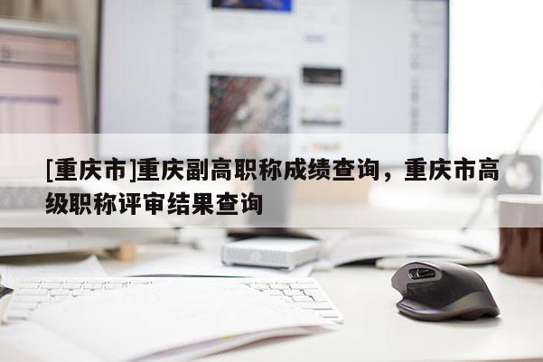 [重慶市]重慶副高職稱成績查詢，重慶市高級職稱評審結果查詢