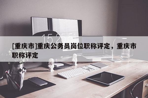 [重慶市]重慶公務員崗位職稱評定，重慶市職稱評定