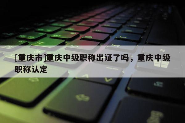 [重慶市]重慶中級職稱出證了嗎，重慶中級職稱認定