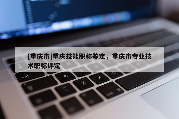 [重慶市]重慶技能職稱鑒定，重慶市專業技術職稱評定
