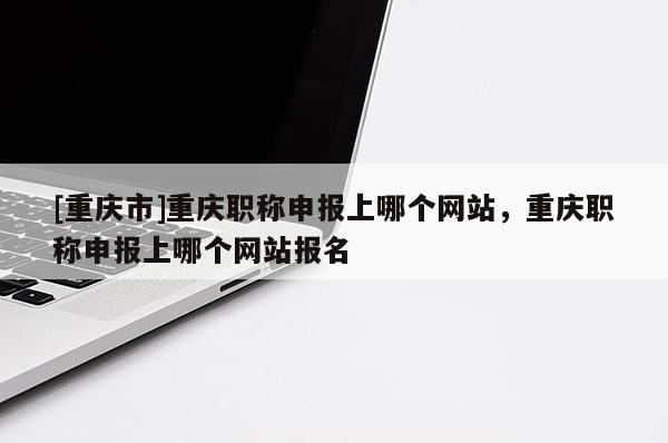 [重慶市]重慶職稱申報上哪個網站，重慶職稱申報上哪個網站報名