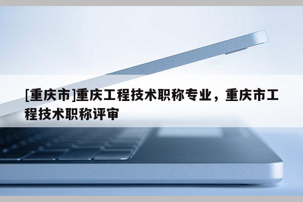 [重慶市]重慶工程技術(shù)職稱專業(yè)，重慶市工程技術(shù)職稱評審