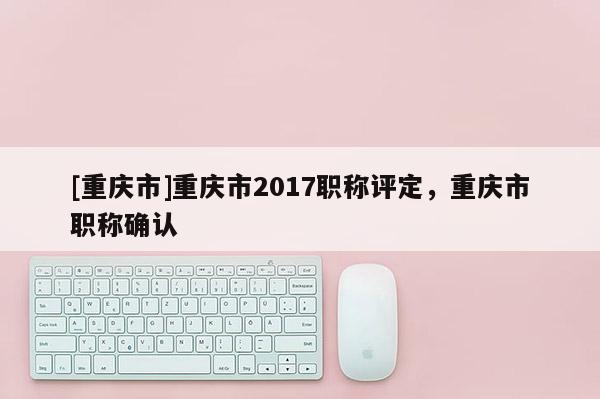 [重慶市]重慶市2017職稱評定，重慶市職稱確認