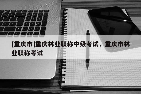 [重慶市]重慶林業職稱中級考試，重慶市林業職稱考試