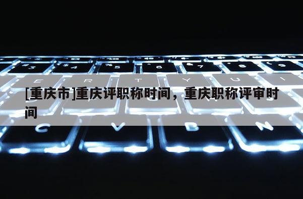 [重慶市]重慶評職稱時間，重慶職稱評審時間