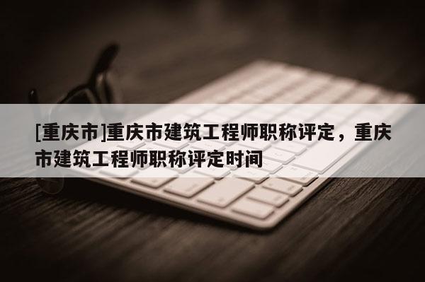 [重慶市]重慶市建筑工程師職稱評定，重慶市建筑工程師職稱評定時間