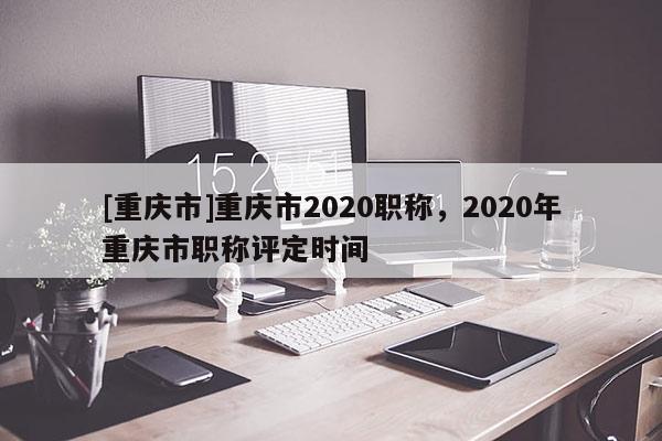 [重慶市]重慶市2020職稱，2020年重慶市職稱評定時間