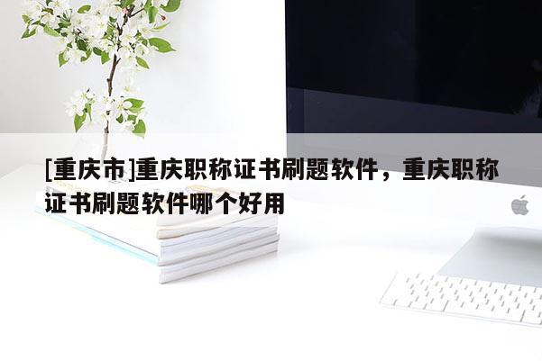 [重慶市]重慶職稱證書(shū)刷題軟件，重慶職稱證書(shū)刷題軟件哪個(gè)好用