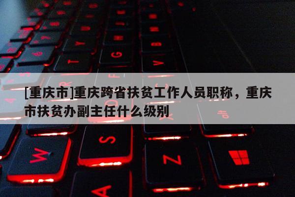 [重慶市]重慶跨省扶貧工作人員職稱，重慶市扶貧辦副主任什么級(jí)別