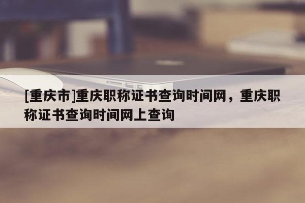 [重慶市]重慶職稱證書查詢時間網(wǎng)，重慶職稱證書查詢時間網(wǎng)上查詢