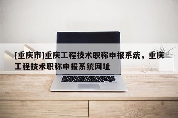 [重慶市]重慶工程技術(shù)職稱申報(bào)系統(tǒng)，重慶工程技術(shù)職稱申報(bào)系統(tǒng)網(wǎng)址