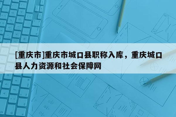 [重慶市]重慶市城口縣職稱入庫，重慶城口縣人力資源和社會保障網