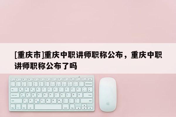 [重慶市]重慶中職講師職稱公布，重慶中職講師職稱公布了嗎