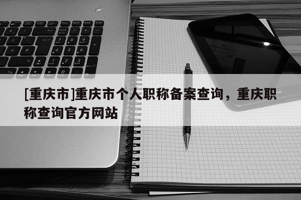 [重慶市]重慶市個人職稱備案查詢，重慶職稱查詢官方網站
